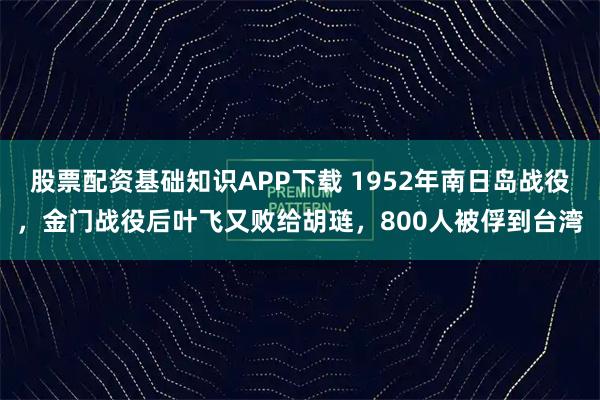 股票配资基础知识APP下载 1952年南日岛战役，金门战役后叶飞又败给胡琏，800人被俘到台湾