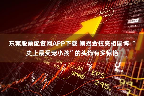 东莞股票配资网APP下载 闹蛾金钗亮相国博 “史上最受宠小孩”的头饰有多惊艳