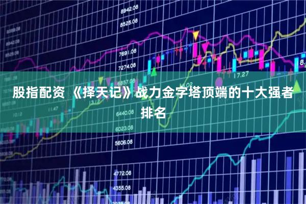 股指配资 《择天记》战力金字塔顶端的十大强者排名