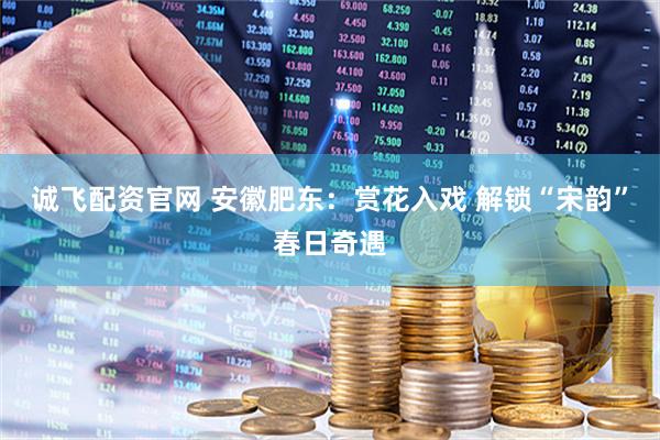 诚飞配资官网 安徽肥东：赏花入戏 解锁“宋韵”春日奇遇