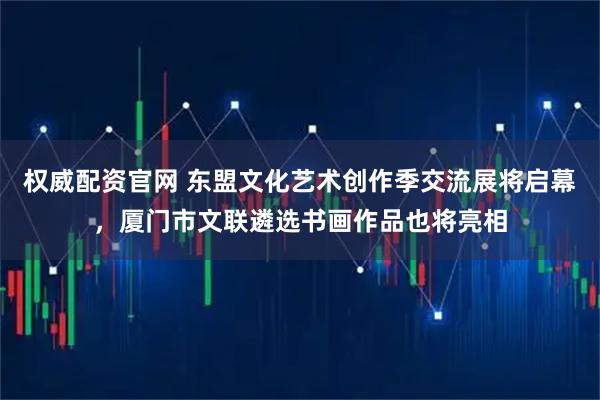 权威配资官网 东盟文化艺术创作季交流展将启幕，厦门市文联遴选书画作品也将亮相