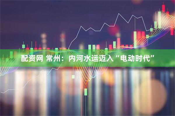 配资网 常州：内河水运迈入“电动时代”