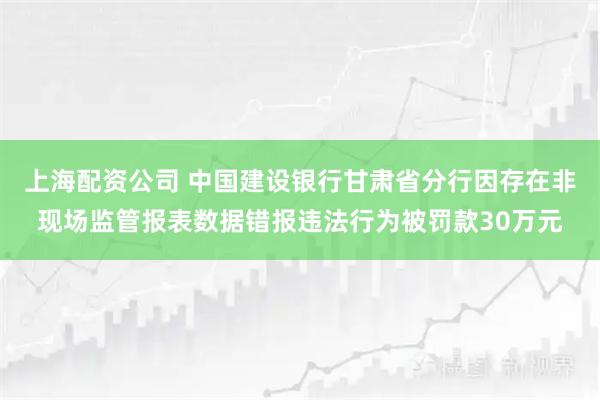 上海配资公司 中国建设银行甘肃省分行因存在非现场监管报表数据错报违法行为被罚款30万元