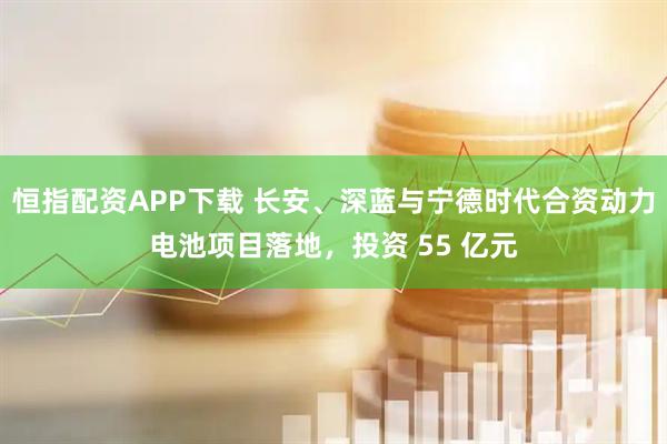 恒指配资APP下载 长安、深蓝与宁德时代合资动力电池项目落地，投资 55 亿元