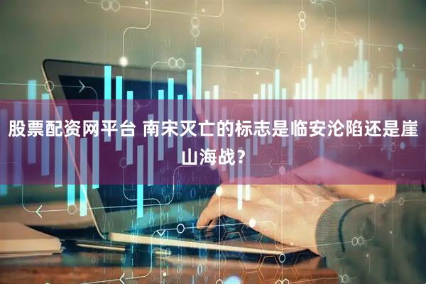 股票配资网平台 南宋灭亡的标志是临安沦陷还是崖山海战？