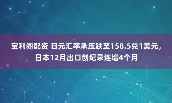 宝利阁配资 日元汇率承压跌至158.5兑1美元，日本12月出口创纪录连增4个月