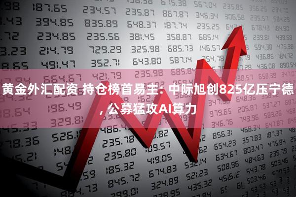 黄金外汇配资 持仓榜首易主: 中际旭创825亿压宁德, 公募猛攻AI算力