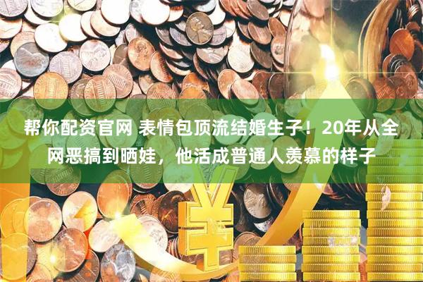 帮你配资官网 表情包顶流结婚生子！20年从全网恶搞到晒娃，他活成普通人羡慕的样子