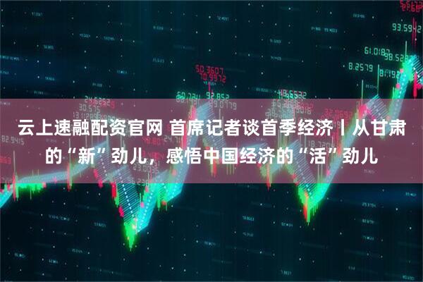 云上速融配资官网 首席记者谈首季经济丨从甘肃的“新”劲儿，感悟中国经济的“活”劲儿