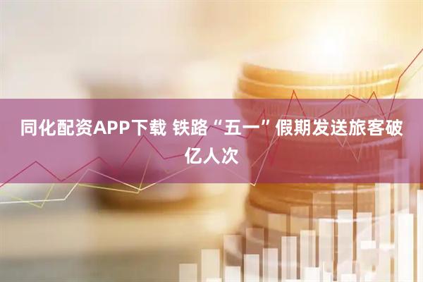 同化配资APP下载 铁路“五一”假期发送旅客破亿人次