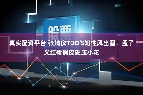 真实配资平台 张婧仪TOD'S知性风出圈！孟子义红裙俏皮碾压小花